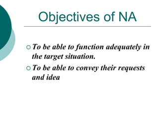 Objectives of NA
 To

be able to function adequately in
the target situation.
 To be able to convey their requests
and idea

 