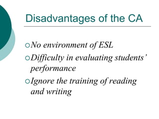 Disadvantages of the CA
 No

environment of ESL
 Difficulty in evaluating students’
performance
 Ignore the training of reading
and writing

 