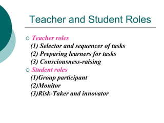Teacher and Student Roles
Teacher roles
(1) Selector and sequencer of tasks
(2) Preparing learners for tasks
(3) Consciousness-raising
 Student roles
(1)Group participant
(2)Monitor
(3)Risk-Taker and innovator


 