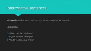 Interrogative sentences
Interrogative sentences, or questions, request information or ask questions.
For example:
 When does the train leave?
 Is your husband a firefighter?
 Would you like a cup of tea?
 
