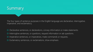 Summary
The four types of sentence purposes in the English language are declarative, interrogative,
imperative, and exclamatory.
 Declarative sentences, or declarations, convey information or make statements.
 Interrogtive sentences, or questions, request information or ask questions.
 Imperative sentences, or imperatives, make commands or requests.
 Exclamatory sentences, or exclamations, show emphasis.
 