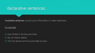 declarative sentences
Declarative sentences convey (carry) information or make statements.
For example:
 Harry Potter is the boy who lived.
 My cat chases rabbits.
 The train leaves tomorrow promptly at noon.
 