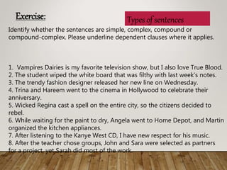 Types of sentences
Identify whether the sentences are simple, complex, compound or
compound-complex. Please underline dependent clauses where it applies.
1. Vampires Dairies is my favorite television show, but I also love True Blood.
2. The student wiped the white board that was filthy with last weeks notes.
3. The trendy fashion designer released her new line on Wednesday.
4. Trina and Hareem went to the cinema in Hollywood to celebrate their
anniversary.
5. Wicked Regina cast a spell on the entire city, so the citizens decided to
rebel.
6. While waiting for the paint to dry, Angela went to Home Depot, and Martin
organized the kitchen appliances.
7. After listening to the Kanye West CD, I have new respect for his music.
8. After the teacher chose groups, John and Sara were selected as partners
for a project, yet Sarah did most of the work.
Exercise:
 