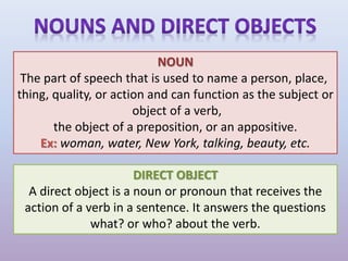 NOUN
The part of speech that is used to name a person, place,
thing, quality, or action and can function as the subject or
object of a verb,
the object of a preposition, or an appositive.
Ex: woman, water, New York, talking, beauty, etc.
DIRECT OBJECT
A direct object is a noun or pronoun that receives the
action of a verb in a sentence. It answers the questions
what? or who? about the verb.
 