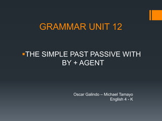 GRAMMAR UNIT 12


THE SIMPLE PAST PASSIVE WITH
          BY + AGENT



            Oscar Galindo – Michael Tamayo
                               English 4 - K
 