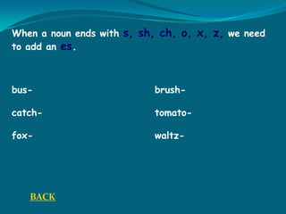 When a noun ends with s, sh, ch, o, x, z, we need
to add an es.
bus- brush-
catch- tomato-
fox- waltz-
BACK