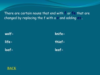 There are certain nouns that end with f or fe that are
changed by replacing the f with a v and adding es.
wolf- knife-
life- thief-
loaf- leaf-
BACK