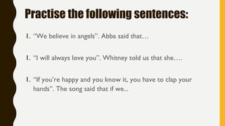 Practise the following sentences:
1. “We believe in angels”. Abba said that…
1. “I will always love you”. Whitney told us that she….
1. “If you’re happy and you know it, you have to clap your
hands”. The song said that if we...
 