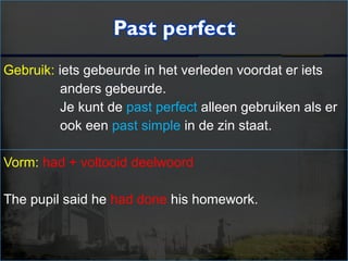 Gebruik: iets gebeurde in het verleden voordat er iets
anders gebeurde.
Je kunt de past perfect alleen gebruiken als er
ook een past simple in de zin staat.
Vorm: had + voltooid deelwoord
The pupil said he had done his homework.
 