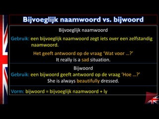 Bijvoeglijk naamwoord
Gebruik: een bijvoeglijk naamwoord zegt iets over een zelfstandig
naamwoord.
Het geeft antwoord op de vraag ‘Wat voor …?’
It really is a sad situation.
Bijwoord
Gebruik: een bijwoord geeft antwoord op de vraag ‘Hoe …?’
She is always beautifully dressed.
Vorm: bijwoord = bijvoeglijk naamwoord + ly
 