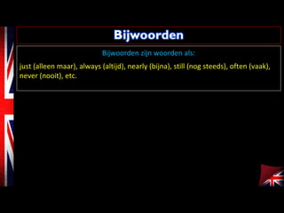 Bijwoorden zijn woorden als:
just (alleen maar), always (altijd), nearly (bijna), still (nog steeds), often (vaak),
never (nooit), etc.
 