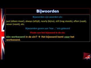 Bijwoorden zijn woorden als:
just (alleen maar), always (altijd), nearly (bijna), still (nog steeds), often (vaak),
never (nooit), etc.
Bijwoorden geven aan ‘hoe …’ iets gebeurd
Plaats van het bijwoord in de zin:
één werkwoord in de zin?  Het bijwoord komt voor het
werkwoord.
 
