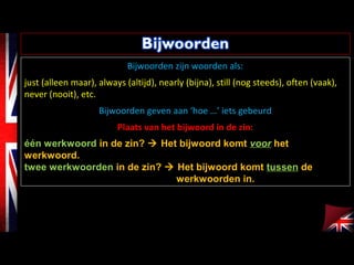 Bijwoorden zijn woorden als:
just (alleen maar), always (altijd), nearly (bijna), still (nog steeds), often (vaak),
never (nooit), etc.
Bijwoorden geven aan ‘hoe …’ iets gebeurd
Plaats van het bijwoord in de zin:
één werkwoord in de zin?  Het bijwoord komt voor het
werkwoord.
twee werkwoorden in de zin?  Het bijwoord komt tussen de
werkwoorden in.
 