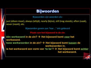 Bijwoorden zijn woorden als:
just (alleen maar), always (altijd), nearly (bijna), still (nog steeds), often (vaak),
never (nooit), etc.
Bijwoorden geven aan ‘hoe …’ iets gebeurd
Plaats van het bijwoord in de zin:
één werkwoord in de zin?  Het bijwoord komt voor het
werkwoord.
twee werkwoorden in de zin?  Het bijwoord komt tussen de
werkwoorden in.
is het werkwoord een vorm van ‘to be’?  Het bijwoord komt achter
het werkwoord.
 
