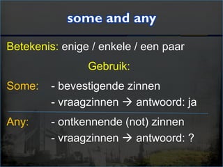Betekenis: enige / enkele / een paar
Gebruik:
Some: - bevestigende zinnen
- vraagzinnen  antwoord: ja
Any: - ontkennende (not) zinnen
- vraagzinnen  antwoord: ?
 