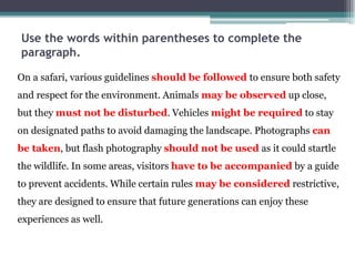 Use the words within parentheses to complete the
paragraph.
On a safari, various guidelines should be followed to ensure both safety
and respect for the environment. Animals may be observed up close,
but they must not be disturbed. Vehicles might be required to stay
on designated paths to avoid damaging the landscape. Photographs can
be taken, but flash photography should not be used as it could startle
the wildlife. In some areas, visitors have to be accompanied by a guide
to prevent accidents. While certain rules may be considered restrictive,
they are designed to ensure that future generations can enjoy these
experiences as well.
 