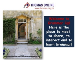 Welcome to
                                                                    Grammar Up!
                                                                     Here is the
                                                                   place to meet,
                                                                    to share, to
                                                                  interact and to
                                                                  learn Grammar!

                               Photo:
http://farm4.static.flickr.com/3106/2596044654_bae8acd594_z.jpg
 