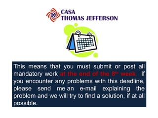 This means that you must submit or post all mandatory work  at the end of the 8 th  week .    If you encounter any problems with this deadline, please send me an e-mail explaining the problem and we will try to find a solution, if at all possible. 