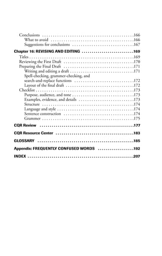 Conclusions . . . . . . . . . . . . . . . . . . . . . . . . . . . . . . . . . . . . . . . . . . .166
What to avoid . . . . . . . . . . . . . . . . . . . . . . . . . . . . . . . . . . . . . . .166
Suggestions for conclusions . . . . . . . . . . . . . . . . . . . . . . . . . . . . .167
Chapter 16: REVISING AND EDITING . . . . . . . . . . . . . . . . . . . . . . . . . .169
Titles . . . . . . . . . . . . . . . . . . . . . . . . . . . . . . . . . . . . . . . . . . . . . . . . .169
Reviewing the First Draft . . . . . . . . . . . . . . . . . . . . . . . . . . . . . . . . .170
Preparing the Final Draft . . . . . . . . . . . . . . . . . . . . . . . . . . . . . . . . .171
Writing and editing a draft . . . . . . . . . . . . . . . . . . . . . . . . . . . . . .171
Spell-checking, grammer-checking, and
search-and-replace functions . . . . . . . . . . . . . . . . . . . . . . . . . . . .172
Layout of the final draft . . . . . . . . . . . . . . . . . . . . . . . . . . . . . . . .172
Checklist . . . . . . . . . . . . . . . . . . . . . . . . . . . . . . . . . . . . . . . . . . . . . .173
Purpose, audience, and tone . . . . . . . . . . . . . . . . . . . . . . . . . . . . .173
Examples, evidence, and details . . . . . . . . . . . . . . . . . . . . . . . . . .173
Structure . . . . . . . . . . . . . . . . . . . . . . . . . . . . . . . . . . . . . . . . . . .174
Language and style . . . . . . . . . . . . . . . . . . . . . . . . . . . . . . . . . . . .174
Sentence construction . . . . . . . . . . . . . . . . . . . . . . . . . . . . . . . . .174
Grammer . . . . . . . . . . . . . . . . . . . . . . . . . . . . . . . . . . . . . . . . . . .175
CQR Review . . . . . . . . . . . . . . . . . . . . . . . . . . . . . . . . . . . . . . . . . . . . . . .177
CQR Resource Center . . . . . . . . . . . . . . . . . . . . . . . . . . . . . . . . . . . . . . .183
GLOSSARY . . . . . . . . . . . . . . . . . . . . . . . . . . . . . . . . . . . . . . . . . . . . . . . .185
Appendix: FREQUENTLY CONFUSED WORDS . . . . . . . . . . . . . . . . . .192
INDEX . . . . . . . . . . . . . . . . . . . . . . . . . . . . . . . . . . . . . . . . . . . . . . . . . . . . .207
 