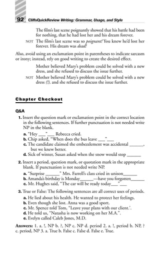 The film’s last scene poignantly showed that his battle had been
for nothing, that he had lost her and his dream forever.
NOT The film’s last scene was so poignant! You knew he’d lost her
forever. His dream was dead!
Also, avoid using an exclamation point in parentheses to indicate sarcasm
or irony; instead, rely on good writing to create the desired effect.
Mother believed Mary’s problem could be solved with a new
dress, and she refused to discuss the issue further.
NOT Mother believed Mary’s problem could be solved with a new
dress (!), and she refused to discuss the issue further.
Chapter Checkout
Q&A
1. Insert the question mark or exclamation point in the correct location
in the following sentences. If further punctuation is not needed write
NP in the blank.
a. “Hey ___”___ Rebecca cried.
b. Chip asked, “When does the bus leave ___”___
c. The candidate claimed the embezzlement was accidental ______,
but we knew better.
d. Sick of winter, Susan asked when the snow would stop ______
2. Insert a period, question mark, or quotation mark in the appropriate
blank. If punctuation is not needed write NP.
a. “Surprise ______” Mrs. Farrell’s class cried in unison______
b. Amanda’s birthday is Monday______—have you forgotten______
c. Mr. Hughes said, “The car will be ready today___”___
3. True or False: The following sentences are all correct uses of periods.
a. He lied about his health. He wanted to protect her feelings.
b. Even though she lost. Anna was a good sport.
c. Mr. Spence told Tom, “Leave your plans with our client.’.
d. He told us, “Natasha is now working on her M.A.”.
e. Evelyn called Caleb Jones, M.D.
Answers: 1. a. !, NP b. ?, NP c. NP d. period 2. a. !, period b. NP, ?
c. period, NP 3. a. True b. False c. False d. False e. True.
92 CliffsQuickReview Writing: Grammar, Usage, and Style
 