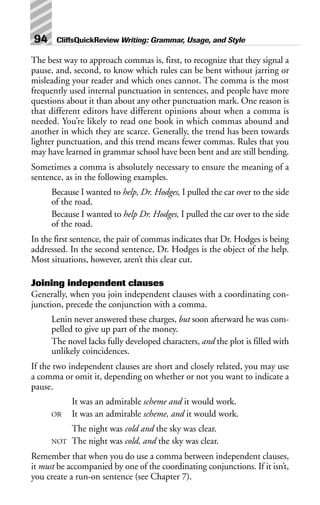 The best way to approach commas is, first, to recognize that they signal a
pause, and, second, to know which rules can be bent without jarring or
misleading your reader and which ones cannot. The comma is the most
frequently used internal punctuation in sentences, and people have more
questions about it than about any other punctuation mark. One reason is
that different editors have different opinions about when a comma is
needed. You’re likely to read one book in which commas abound and
another in which they are scarce. Generally, the trend has been towards
lighter punctuation, and this trend means fewer commas. Rules that you
may have learned in grammar school have been bent and are still bending.
Sometimes a comma is absolutely necessary to ensure the meaning of a
sentence, as in the following examples.
Because I wanted to help, Dr. Hodges, I pulled the car over to the side
of the road.
Because I wanted to help Dr. Hodges, I pulled the car over to the side
of the road.
In the first sentence, the pair of commas indicates that Dr. Hodges is being
addressed. In the second sentence, Dr. Hodges is the object of the help.
Most situations, however, aren’t this clear cut.
Joining independent clauses
Generally, when you join independent clauses with a coordinating con-
junction, precede the conjunction with a comma.
Lenin never answered these charges, but soon afterward he was com-
pelled to give up part of the money.
The novel lacks fully developed characters, and the plot is filled with
unlikely coincidences.
If the two independent clauses are short and closely related, you may use
a comma or omit it, depending on whether or not you want to indicate a
pause.
It was an admirable scheme and it would work.
OR It was an admirable scheme, and it would work.
The night was cold and the sky was clear.
NOT The night was cold, and the sky was clear.
Remember that when you do use a comma between independent clauses,
it must be accompanied by one of the coordinating conjunctions. If it isn’t,
you create a run-on sentence (see Chapter 7).
94 CliffsQuickReview Writing: Grammar, Usage, and Style
 