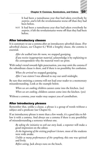 It had been a tumultuous year that had taken everybody by
surprise, and it left the revolutionaries worse off than they had
been before.
NOT It had been a tumultuous year that had taken everybody by
surprise, it left the revolutionaries worse off than they had been
before.
After introductory clauses
It is customary to use a comma after an introductory adverbial clause. (For
adverbial clauses, see Chapter 6.) With a lengthy clause, the comma is
essential.
After she walked into the room, we stopped gossiping.
If you receive inappropriate material, acknowledge it by explaining to
the correspondent why the material won’t see print.
With today’s trend towards light punctuation, you may omit the comma if
the subordinate clause is short, and if there is no possibility for confusion.
When she arrived we stopped gossiping.
After I was sixteen I was allowed to stay out until midnight.
Be sure that omitting a comma will not lead your reader to a momentary
misunderstanding. Look at the example below.
When we are cooking children cannot come into the kitchen. (no)
When we are cooking, children cannot come into the kitchen. (yes)
Without a comma, your reader may suspect you of cannibalism.
After introductory phrases
Remember that, unlike a clause, a phrase is a group of words without a
subject and a predicate (see Chapter 6).
If an introductory phrase is more than a few words, it’s a good idea to fol-
low it with a comma. And always use a comma if there is any possibility
of misunderstanding a sentence without one.
By taking the initiative to seek out story leads, a reporter will make a
good impression on the editor.
At the beginning of the visiting professor’s lecture, most of the students
were wide awake.
Unlike so many performances of the symphony, this one was spirited
and lively.
Before eating, Jack always runs on the beach.
Chapter 9: Commas, Semicolons, and Colons 95
 