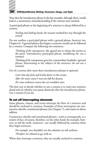 Note that the introductory phrase in the last example, although short, would
lead to a momentary misunderstanding if the comma were omitted.
A participial phrase at the beginning of a sentence is always followed by a
comma.
Smiling and shaking hands, the senator worked her way through the
crowd.
Do not confuse a participial phrase with a gerund phrase, however (see
Chapter 6). A gerund phrase that begins a sentence would not be followed
by a comma. Compare the following two sentences.
Thinking of the consequences, she agreed not to release the memo to
the press. (introductory participial phrase, modifying she: use a
comma)
Thinking of the consequences gave her a tremendous headache. (gerund
phrase, functioning as the subject of the sentence: do not use a
comma)
Use of a comma after most short introductory phrases is optional.
Later that day Jack and Linda drove to the ocean.
After the main course I was too full for dessert.
For some unknown reason the car wouldn’t start.
The best way to decide whether to use a comma is to read your sentence
aloud and see whether you pause distinctly after the introductory phrase.
Use a comma if you do.
To set off interrupting elements
Some phrases, clauses, and terms interrupt the flow of a sentence and
should be enclosed in commas. Examples of these interrupters are con-
junctive adverbs, transitional phrases (see Chapter 7), and names in direct
address.
Conjunctive adverbs and transitional phrases—such as consequently, as a
matter of fact, of course, therefore, on the other hand, for example, how-
ever, to tell the truth, moreover—are usually followed by commas when
they begin sentences.
For example, you shouldn’t use the solution on soft surfaces.
Therefore, he refused to go with us.
When they interrupt a sentence, they are usually enclosed in commas.
96 CliffsQuickReview Writing: Grammar, Usage, and Style
 