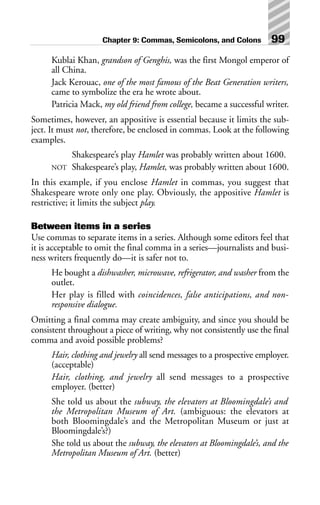Kublai Khan, grandson of Genghis, was the first Mongol emperor of
all China.
Jack Kerouac, one of the most famous of the Beat Generation writers,
came to symbolize the era he wrote about.
Patricia Mack, my old friend from college, became a successful writer.
Sometimes, however, an appositive is essential because it limits the sub-
ject. It must not, therefore, be enclosed in commas. Look at the following
examples.
Shakespeare’s play Hamlet was probably written about 1600.
NOT Shakespeare’s play, Hamlet, was probably written about 1600.
In this example, if you enclose Hamlet in commas, you suggest that
Shakespeare wrote only one play. Obviously, the appositive Hamlet is
restrictive; it limits the subject play.
Between items in a series
Use commas to separate items in a series. Although some editors feel that
it is acceptable to omit the final comma in a series—journalists and busi-
ness writers frequently do—it is safer not to.
He bought a dishwasher, microwave, refrigerator, and washer from the
outlet.
Her play is filled with coincidences, false anticipations, and non-
responsive dialogue.
Omitting a final comma may create ambiguity, and since you should be
consistent throughout a piece of writing, why not consistently use the final
comma and avoid possible problems?
Hair, clothing and jewelry all send messages to a prospective employer.
(acceptable)
Hair, clothing, and jewelry all send messages to a prospective
employer. (better)
She told us about the subway, the elevators at Bloomingdale’s and
the Metropolitan Museum of Art. (ambiguous: the elevators at
both Bloomingdale’s and the Metropolitan Museum or just at
Bloomingdale’s?)
She told us about the subway, the elevators at Bloomingdale’s, and the
Metropolitan Museum of Art. (better)
Chapter 9: Commas, Semicolons, and Colons 99
 