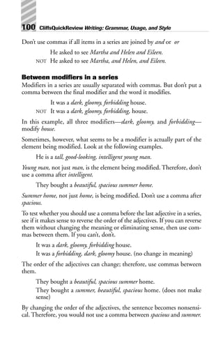 Don’t use commas if all items in a series are joined by and or or
He asked to see Martha and Helen and Eileen.
NOT He asked to see Martha, and Helen, and Eileen.
Between modifiers in a series
Modifiers in a series are usually separated with commas. But don’t put a
comma between the final modifier and the word it modifies.
It was a dark, gloomy, forbidding house.
NOT It was a dark, gloomy, forbidding, house.
In this example, all three modifiers—dark, gloomy, and forbidding—
modify house.
Sometimes, however, what seems to be a modifier is actually part of the
element being modified. Look at the following examples.
He is a tall, good-looking, intelligent young man.
Young man, not just man, is the element being modified. Therefore, don’t
use a comma after intelligent.
They bought a beautiful, spacious summer home.
Summer home, not just home, is being modified. Don’t use a comma after
spacious.
To test whether you should use a comma before the last adjective in a series,
see if it makes sense to reverse the order of the adjectives. If you can reverse
them without changing the meaning or eliminating sense, then use com-
mas between them. If you can’t, don’t.
It was a dark, gloomy, forbidding house.
It was a forbidding, dark, gloomy house. (no change in meaning)
The order of the adjectives can change; therefore, use commas between
them.
They bought a beautiful, spacious summer home.
They bought a summer, beautiful, spacious home. (does not make
sense)
By changing the order of the adjectives, the sentence becomes nonsensi-
cal. Therefore, you would not use a comma between spacious and summer.
100 CliffsQuickReview Writing: Grammar, Usage, and Style
 