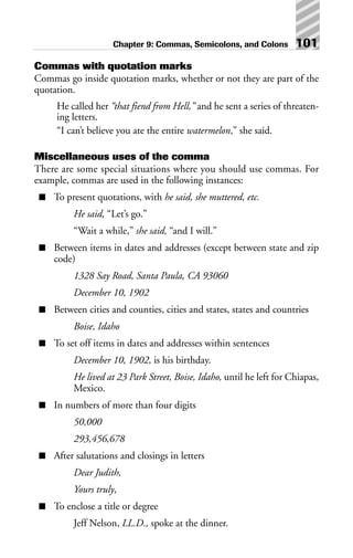 Commas with quotation marks
Commas go inside quotation marks, whether or not they are part of the
quotation.
He called her “that fiend from Hell,” and he sent a series of threaten-
ing letters.
“I can’t believe you ate the entire watermelon,” she said.
Miscellaneous uses of the comma
There are some special situations where you should use commas. For
example, commas are used in the following instances:
■ To present quotations, with he said, she muttered, etc.
He said, “Let’s go.”
“Wait a while,” she said, “and I will.”
■ Between items in dates and addresses (except between state and zip
code)
1328 Say Road, Santa Paula, CA 93060
December 10, 1902
■ Between cities and counties, cities and states, states and countries
Boise, Idaho
■ To set off items in dates and addresses within sentences
December 10, 1902, is his birthday.
He lived at 23 Park Street, Boise, Idaho, until he left for Chiapas,
Mexico.
■ In numbers of more than four digits
50,000
293,456,678
■ After salutations and closings in letters
Dear Judith,
Yours truly,
■ To enclose a title or degree
Jeff Nelson, LL.D., spoke at the dinner.
Chapter 9: Commas, Semicolons, and Colons 101
 