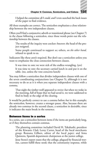 I helped the committee all I could, and I even searched the back issues
of the paper to find evidence.
All three examples are correct. The semicolon emphasizes a close relation-
ship between the two independent clauses.
Often you’ll find a conjunctive adverb or transitional phrase (see Chapter 7)
in the clause following a semicolon, since those words point out the rela-
tionship between the clauses.
The results of the inquiry were unclear; however, the head of the pro-
ject resigned.
Some people continued to support us; others, on the other hand,
refused to speak to us.
Indicators like these aren’t required. But don’t use a semicolon unless you
want to emphasize the close connection between clauses.
It was time to vote; we were sick of the endless wrangling. (yes)
It was time to vote; the secretary carried lunch in and put it on the
table. (no, unless the vote concerns lunch)
You may follow a semicolon that divides independent clauses with one of
the seven coordinating conjunctions (see Chapter 5), although it is not
necessary to do so as it is when you separate independent clauses with a
comma.
That night the timber wolf appeared to revive; but when we woke in
the morning, full of hope that we had saved it, we were saddened to
find its body at the edge of the clearing.
It would be perfectly correct to use a comma before but in this example;
the semicolon, however, creates a stronger pause. Also, because there are
already two commas in the second clause, a semicolon in desirable, since
it indicates the main break in the sentence.
Between items in a series
In a series, use a semicolon between items if the items are particularly long,
or if they themselves contain commas.
The planning committee included David H. Takahashi, president
of the Kiwanis Club; Leroy Carter, head of the local merchants
group; Romana Gilbert, editor of the local paper; and Irma
Quintero, Spanish department chairperson at the junior college.
Jesse Stone’s report states that the college, plagued by financial wor-
ries, cannot fulfill these needs; that the community response, while
Chapter 9: Commas, Semicolons, and Colons 103
 