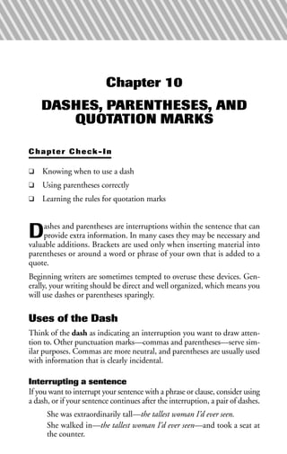 Chapter 10
DASHES, PARENTHESES, AND
QUOTATION MARKS
Chapter Check-In
❑ Knowing when to use a dash
❑ Using parentheses correctly
❑ Learning the rules for quotation marks
Dashes and parentheses are interruptions within the sentence that can
provide extra information. In many cases they may be necessary and
valuable additions. Brackets are used only when inserting material into
parentheses or around a word or phrase of your own that is added to a
quote.
Beginning writers are sometimes tempted to overuse these devices. Gen-
erally, your writing should be direct and well organized, which means you
will use dashes or parentheses sparingly.
Uses of the Dash
Think of the dash as indicating an interruption you want to draw atten-
tion to. Other punctuation marks—commas and parentheses—serve sim-
ilar purposes. Commas are more neutral, and parentheses are usually used
with information that is clearly incidental.
Interrupting a sentence
If you want to interrupt your sentence with a phrase or clause, consider using
a dash, or if your sentence continues after the interruption, a pair of dashes.
She was extraordinarily tall—the tallest woman I’d ever seen.
She walked in—the tallest woman I’d ever seen—and took a seat at
the counter.
 