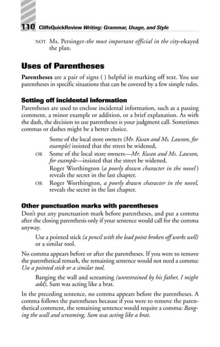 NOT Ms. Persinger-the most important official in the city-okayed
the plan.
Uses of Parentheses
Parentheses are a pair of signs ( ) helpful in marking off text. You use
parentheses in specific situations that can be covered by a few simple rules.
Setting off incidental information
Parentheses are used to enclose incidental information, such as a passing
comment, a minor example or addition, or a brief explanation. As with
the dash, the decision to use parentheses is your judgment call. Sometimes
commas or dashes might be a better choice.
Some of the local store owners (Mr. Kwan and Ms. Lawson, for
example) insisted that the street be widened,
OR Some of the local store owners—Mr. Kwan and Ms. Lawson,
for example—insisted that the street be widened.
Roger Worthington (a poorly drawn character in the novel )
reveals the secret in the last chapter.
OR Roger Worthington, a poorly drawn character in the novel,
reveals the secret in the last chapter.
Other punctuation marks with parentheses
Don’t put any punctuation mark before parentheses, and put a comma
after the closing parenthesis only if your sentence would call for the comma
anyway.
Use a pointed stick (a pencil with the lead point broken off works well)
or a similar tool.
No comma appears before or after the parentheses. If you were to remove
the parenthetical remark, the remaining sentence would not need a comma:
Use a pointed stick or a similar tool.
Banging the wall and screaming (unrestrained by his father, I might
add), Sam was acting like a brat.
In the preceding sentence, no comma appears before the parentheses. A
comma follows the parentheses because if you were to remove the paren-
thetical comment, the remaining sentence would require a comma: Bang-
ing the wall and screaming, Sam was acting like a brat.
110 CliffsQuickReview Writing: Grammar, Usage, and Style
 