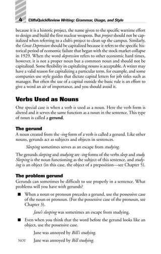 because it is a historic project, the name given to the specific wartime effort
to design and build the first nuclear weapons. But project should not be cap-
italized when referring to a club’s project to clean up the campus. Similarly,
the Great Depression should be capitalized because it refers to the specific his-
torical period of economic failure that began with the stock market collapse
in 1929. When the word depression refers to other economic hard times,
however, it is not a proper noun but a common noun and should not be
capitalized. Some flexibility in capitalizing nouns is acceptable. A writer may
have a valid reason for capitalizing a particular term, for example, and some
companies use style guides that dictate capital letters for job titles such as
manager. But often the use of a capital outside the basic rule is an effort to
give a word an air of importance, and you should avoid it.
Verbs Used as Nouns
One special case is when a verb is used as a noun. Here the verb form is
altered and it serves the same function as a noun in the sentence. This type
of noun is called a gerund.
The gerund
A noun created from the -ing form of a verb is called a gerund. Like other
nouns, gerunds act as subjects and objects in sentences.
Sleeping sometimes serves as an escape from studying.
The gerunds sleeping and studying are -ing forms of the verbs sleep and study.
Sleeping is the noun functioning as the subject of this sentence, and study-
ing is an object (in this case, the object of a preposition—see Chapter 5).
The problem gerund
Gerunds can sometimes be difficult to use properly in a sentence. What
problems will you have with gerunds?
■ When a noun or pronoun precedes a gerund, use the possessive case
of the noun or pronoun. (For the possessive case of the pronoun, see
Chapter 3).
Jane’s sleeping was sometimes an escape from studying.
■ Even when you think that the word before the gerund looks like an
object, use the possessive case.
Jane was annoyed by Bill’s studying.
NOT Jane was annoyed by Bill studying.
4 CliffsQuickReview Writing: Grammar, Usage, and Style
 