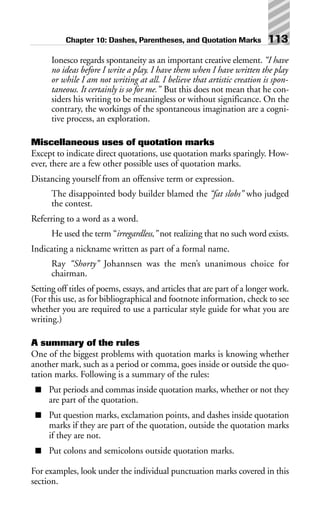 Ionesco regards spontaneity as an important creative element. “I have
no ideas before I write a play. I have them when I have written the play
or while I am not writing at all. I believe that artistic creation is spon-
taneous. It certainly is so for me.” But this does not mean that he con-
siders his writing to be meaningless or without significance. On the
contrary, the workings of the spontaneous imagination are a cogni-
tive process, an exploration.
Miscellaneous uses of quotation marks
Except to indicate direct quotations, use quotation marks sparingly. How-
ever, there are a few other possible uses of quotation marks.
Distancing yourself from an offensive term or expression.
The disappointed body builder blamed the “fat slobs” who judged
the contest.
Referring to a word as a word.
He used the term “irregardless,” not realizing that no such word exists.
Indicating a nickname written as part of a formal name.
Ray “Shorty” Johannsen was the men’s unanimous choice for
chairman.
Setting off titles of poems, essays, and articles that are part of a longer work.
(For this use, as for bibliographical and footnote information, check to see
whether you are required to use a particular style guide for what you are
writing.)
A summary of the rules
One of the biggest problems with quotation marks is knowing whether
another mark, such as a period or comma, goes inside or outside the quo-
tation marks. Following is a summary of the rules:
■ Put periods and commas inside quotation marks, whether or not they
are part of the quotation.
■ Put question marks, exclamation points, and dashes inside quotation
marks if they are part of the quotation, outside the quotation marks
if they are not.
■ Put colons and semicolons outside quotation marks.
For examples, look under the individual punctuation marks covered in this
section.
Chapter 10: Dashes, Parentheses, and Quotation Marks 113
 