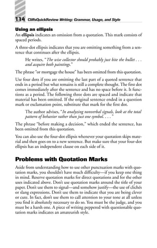 Using an ellipsis
An ellipsis indicates an omission from a quotation. This mark consists of
spaced periods.
A three-dot ellipsis indicates that you are omitting something from a sen-
tence that continues after the ellipsis.
He writes, “The wise collector should probably just bite the bullet . . .
and acquire both paintings.”
The phrase “or mortgage the house” has been omitted from this quotation.
Use four dots if you are omitting the last part of a quoted sentence that
ends in a period but what remains is still a complete thought. The first dot
comes immediately after the sentence and has no space before it. It func-
tions as a period. The following three dots are spaced and indicate that
material has been omitted. If the original sentence ended in a question
mark or exclamation point, substitute that mark for the first dot.
The author advises, “In analyzing nonverbal signals, look at the total
pattern of behavior rather than just one symbol. . . . ”
The phrase “before making a decision,” which ended the sentence, has
been omitted from this quotation.
You can also use the four-dot ellipsis whenever your quotation skips mate-
rial and then goes on to a new sentence. But make sure that your four-dot
ellipsis has an independent clause on each side of it.
Problems with Quotation Marks
Aside from understanding how to use other punctuation marks with quo-
tation marks, you shouldn’t have much difficulty—if you keep one thing
in mind. Reserve quotation marks for direct quotations and for the other
uses indicated above. Don’t use quotation marks around the title of your
paper. Don’t use them to signal—and somehow justify—the use of clichés
or slang expressions. Don’t use them to indicate that you are being clever
or cute. In fact, don’t use them to call attention to your tone at all unless
you find it absolutely necessary to do so. You must be the judge, and you
must be a harsh one. A piece of writing peppered with questionable quo-
tation marks indicates an amateurish style.
114 CliffsQuickReview Writing: Grammar, Usage, and Style
 