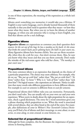 in one of these expressions, the meaning of the expression as a whole isn’t
obvious.
Idioms aren’t something you memorize; it would take you a lifetime. If
English is your native language, you’ve already learned thousands of them
naturally so that you don’t need to question what they mean—or how they
mean what they mean. But when you try to learn the idioms of another
language, or when you ask someone who is trying to learn English, you
find that idioms can be a real challenge.
Figurative idioms
Figurative idioms are expressions so common you don’t question their
source: let the cat out of the bag; he has a monkey on his back; it’s the straw
that broke the camel’s back; you’re splitting hairs; the ball’s in your court; etc.
Many figurative idioms have become clichés. You can use them occasion-
ally, when they do a job for you—but don’t overuse them. Also, be sure
you know what they mean and that you use them correctly. Don’t make
the mistake of the real-estate agent who told her client, “The monkey’s in
your court now.”
Prepositional idioms
The most common idiom is an expression that depends on the choice of
a particular preposition. The choice may seem arbitrary. For example, why
do we say “She put up with him” rather than “She put on with him”? “At
home” rather than “in home” ? Why is it “sick of him” rather than “sick
from him”? No logical reason—the expressions are idiomatic. Notice in addi-
tion that many words take different prepositions to form different idioms.
For example to wait on someone is different from to wait for someone.
Prepositional idioms don’t follow rules you can memorize. Fortunately,
you don’t need rules. You can usually rely on your own ear and your own
experience. When you’re in doubt about the right preposition for an expres-
sion, check a good dictionary. The entry for a word sometimes gives you
a phrase showing which preposition to use. When the word is associated
with several idioms, they are often listed at the end of the entry. For exam-
ple, after definitions of come in Webster’s New Twentieth Century Dictio-
nary, you’ll find a list of idioms and their meanings: to come about, to come
across, to come along, to come around, to come between, etc.
Selected list of prepositional idioms
Although far from complete, this list illustrates the importance of prepo-
sitions in forming idioms.
Chapter 11: Idioms, Clichés, Jargon, and Faddish Language 117
 