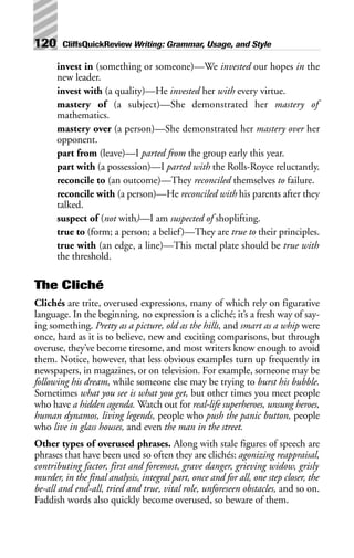 invest in (something or someone)—We invested our hopes in the
new leader.
invest with (a quality)—He invested her with every virtue.
mastery of (a subject)—She demonstrated her mastery of
mathematics.
mastery over (a person)—She demonstrated her mastery over her
opponent.
part from (leave)—I parted from the group early this year.
part with (a possession)—I parted with the Rolls-Royce reluctantly.
reconcile to (an outcome)—They reconciled themselves to failure.
reconcile with (a person)—He reconciled with his parents after they
talked.
suspect of (not with)—I am suspected of shoplifting.
true to (form; a person; a belief)—They are true to their principles.
true with (an edge, a line)—This metal plate should be true with
the threshold.
The Cliché
Clichés are trite, overused expressions, many of which rely on figurative
language. In the beginning, no expression is a cliché; it’s a fresh way of say-
ing something. Pretty as a picture, old as the hills, and smart as a whip were
once, hard as it is to believe, new and exciting comparisons, but through
overuse, they’ve become tiresome, and most writers know enough to avoid
them. Notice, however, that less obvious examples turn up frequently in
newspapers, in magazines, or on television. For example, someone may be
following his dream, while someone else may be trying to burst his bubble.
Sometimes what you see is what you get, but other times you meet people
who have a hidden agenda. Watch out for real-life superheroes, unsung heroes,
human dynamos, living legends, people who push the panic button, people
who live in glass houses, and even the man in the street.
Other types of overused phrases. Along with stale figures of speech are
phrases that have been used so often they are clichés: agonizing reappraisal,
contributing factor, first and foremost, grave danger, grieving widow, grisly
murder, in the final analysis, integral part, once and for all, one step closer, the
be-all and end-all, tried and true, vital role, unforeseen obstacles, and so on.
Faddish words also quickly become overused, so beware of them.
120 CliffsQuickReview Writing: Grammar, Usage, and Style
 