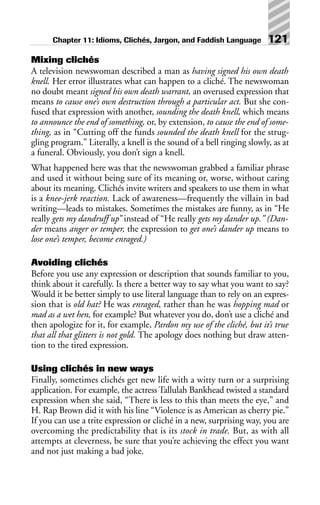Mixing clichés
A television newswoman described a man as having signed his own death
knell. Her error illustrates what can happen to a cliché. The newswoman
no doubt meant signed his own death warrant, an overused expression that
means to cause one’s own destruction through a particular act. But she con-
fused that expression with another, sounding the death knell, which means
to announce the end of something, or, by extension, to cause the end of some-
thing, as in “Cutting off the funds sounded the death knell for the strug-
gling program.” Literally, a knell is the sound of a bell ringing slowly, as at
a funeral. Obviously, you don’t sign a knell.
What happened here was that the newswoman grabbed a familiar phrase
and used it without being sure of its meaning or, worse, without caring
about its meaning. Clichés invite writers and speakers to use them in what
is a knee-jerk reaction. Lack of awareness—frequently the villain in bad
writing—leads to mistakes. Sometimes the mistakes are funny, as in “He
really gets my dandruff up” instead of “He really gets my dander up.” (Dan-
der means anger or temper, the expression to get one’s dander up means to
lose one’s temper, become enraged.)
Avoiding clichés
Before you use any expression or description that sounds familiar to you,
think about it carefully. Is there a better way to say what you want to say?
Would it be better simply to use literal language than to rely on an expres-
sion that is old hat? He was enraged, rather than he was hopping mad or
mad as a wet hen, for example? But whatever you do, don’t use a cliché and
then apologize for it, for example, Pardon my use of the cliché, but it’s true
that all that glitters is not gold. The apology does nothing but draw atten-
tion to the tired expression.
Using clichés in new ways
Finally, sometimes clichés get new life with a witty turn or a surprising
application. For example, the actress Tallulah Bankhead twisted a standard
expression when she said, “There is less to this than meets the eye,” and
H. Rap Brown did it with his line “Violence is as American as cherry pie.”
If you can use a trite expression or cliché in a new, surprising way, you are
overcoming the predictability that is its stock in trade. But, as with all
attempts at cleverness, be sure that you’re achieving the effect you want
and not just making a bad joke.
Chapter 11: Idioms, Clichés, Jargon, and Faddish Language 121
 
