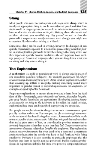 Slang
Most people who write formal reports and essays avoid slang, which is
usually an appropriate thing to do. In an analysis of post-Cold-War Rus-
sia, it would be inappropriate, for example, to talk about heavy-duty prob-
lems or describe the situation as the pits. Writing about the injuries of
accident victims, you wouldn’t say they grossed me out or that the
paramedics’ response was totally awesome, even though you might use
expressions like these when talking to a friend.
Sometimes slang can be used in writing, however. In dialogue, it can
quickly characterize a speaker. In a humorous piece, a slang word like freak
(as in neatness freak) might work. Remember, though, that slang words lose
their vigor and quickly become outdated—the cat’s pajamas, keen, swell,
hip, groovy, etc. As with all language, when you use slang, know what you
are doing and why you are doing it.
The Euphemism
A euphemism is a mild or roundabout word or phrase used in place of
one considered painful or offensive—for example, golden years for old age
or economically disadvantaged for poor. Other kinds of euphemisms, rather
than covering up, inflate or magnify, making something sound more
important or grander than it is: technical representative for salesperson, for
example, or handcrafted for handmade.
People use euphemisms to protect themselves and others from the hard
facts of life—for example, senior citizen for old person, discomfort for pain,
pass away for die. People also use euphemisms like sleeping together, having
a relationship, or going to the bathroom to be polite. In social settings,
euphemisms like these can be justified as preserving the amenities.
But people use euphemisms for dangerous reasons too—to cover up or
prettify motives and events. For example, the phrase a strategic movement
to the rear sounds less humiliating than retreat. A preemptive strike is much
more acceptable than a sneak attack. Politicians misspeak themselves rather
than make gross errors of fact, or they describe previous statements as
currently inoperative rather than admit that they lied. Corporate executives
restructure or downsize rather than lay off or fire employees. The euphemism
human resource department for what used to be a personnel department
attempts to humanize the people who have to deal firsthand with firing
employees. Perhaps it is also intended to persuade employees that the
business sees them as people, not just personnel. Public relations profes-
sionals (a euphemistic job title for those who project a sympathetic image
Chapter 11: Idioms, Clichés, Jargon, and Faddish Language 123
 