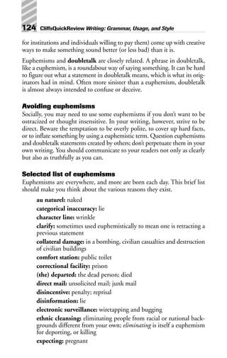 for institutions and individuals willing to pay them) come up with creative
ways to make something sound better (or less bad) than it is.
Euphemisms and doubletalk are closely related. A phrase in doubletalk,
like a euphemism, is a roundabout way of saying something. It can be hard
to figure out what a statement in doubletalk means, which is what its orig-
inators had in mind. Often more sinister than a euphemism, doubletalk
is almost always intended to confuse or deceive.
Avoiding euphemisms
Socially, you may need to use some euphemisms if you don’t want to be
ostracized or thought insensitive. In your writing, however, strive to be
direct. Beware the temptation to be overly polite, to cover up hard facts,
or to inflate something by using a euphemistic term. Question euphemisms
and doubletalk statements created by others; don’t perpetuate them in your
own writing. You should communicate to your readers not only as clearly
but also as truthfully as you can.
Selected list of euphemisms
Euphemisms are everywhere, and more are born each day. This brief list
should make you think about the various reasons they exist.
au naturel: naked
categorical inaccuracy: lie
character line: wrinkle
clarify: sometimes used euphemistically to mean one is retracting a
previous statement
collateral damage: in a bombing, civilian casualties and destruction
of civilian buildings
comfort station: public toilet
correctional facility: prison
(the) departed: the dead person; died
direct mail: unsolicited mail; junk mail
disincentive: penalty; reprisal
disinformation: lie
electronic surveillance: wiretapping and bugging
ethnic cleansing: eliminating people from racial or national back-
grounds different from your own; eliminating is itself a euphemism
for deporting, or killing
expecting: pregnant
124 CliffsQuickReview Writing: Grammar, Usage, and Style
 