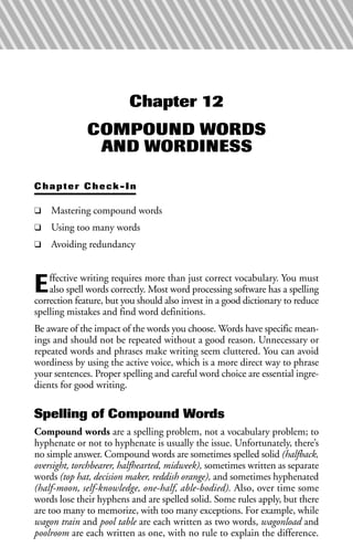 Chapter 12
COMPOUND WORDS
AND WORDINESS
Chapter Check-In
❑ Mastering compound words
❑ Using too many words
❑ Avoiding redundancy
Effective writing requires more than just correct vocabulary. You must
also spell words correctly. Most word processing software has a spelling
correction feature, but you should also invest in a good dictionary to reduce
spelling mistakes and find word definitions.
Be aware of the impact of the words you choose. Words have specific mean-
ings and should not be repeated without a good reason. Unnecessary or
repeated words and phrases make writing seem cluttered. You can avoid
wordiness by using the active voice, which is a more direct way to phrase
your sentences. Proper spelling and careful word choice are essential ingre-
dients for good writing.
Spelling of Compound Words
Compound words are a spelling problem, not a vocabulary problem; to
hyphenate or not to hyphenate is usually the issue. Unfortunately, there’s
no simple answer. Compound words are sometimes spelled solid (halfback,
oversight, torchbearer, halfhearted, midweek), sometimes written as separate
words (top hat, decision maker, reddish orange), and sometimes hyphenated
(half-moon, self-knowledge, one-half, able-bodied). Also, over time some
words lose their hyphens and are spelled solid. Some rules apply, but there
are too many to memorize, with too many exceptions. For example, while
wagon train and pool table are each written as two words, wagonload and
poolroom are each written as one, with no rule to explain the difference.
 