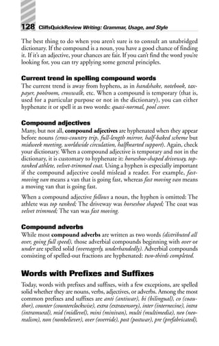 The best thing to do when you aren’t sure is to consult an unabridged
dictionary. If the compound is a noun, you have a good chance of finding
it. If it’s an adjective, your chances are fair. If you can’t find the word you’re
looking for, you can try applying some general principles.
Current trend in spelling compound words
The current trend is away from hyphens, as in handshake, notebook, tax-
payer, poolroom, crosswalk, etc. When a compound is temporary (that is,
used for a particular purpose or not in the dictionary), you can either
hyphenate it or spell it as two words: quasi-normal, pool cover.
Compound adjectives
Many, but not all, compound adjectives are hyphenated when they appear
before nouns (cross-country trip, full-length mirror, half-baked scheme but
midweek meeting, worldwide circulation, halfhearted support). Again, check
your dictionary. When a compound adjective is temporary and not in the
dictionary, it is customary to hyphenate it: horseshoe-shaped driveway, top-
ranked athlete, velvet-trimmed coat. Using a hyphen is especially important
if the compound adjective could mislead a reader. For example, fast-
moving van means a van that is going fast, whereas fast moving van means
a moving van that is going fast.
When a compound adjective follows a noun, the hyphen is omitted: The
athlete was top ranked; The driveway was horseshoe shaped; The coat was
velvet trimmed; The van was fast moving.
Compound adverbs
While most compound adverbs are written as two words (distributed all
over, going full speed), those adverbial compounds beginning with over or
under are spelled solid (overeagerly, underhandedly). Adverbial compounds
consisting of spelled-out fractions are hyphenated: two-thirds completed.
Words with Prefixes and Suffixes
Today, words with prefixes and suffixes, with a few exceptions, are spelled
solid whether they are nouns, verbs, adjectives, or adverbs. Among the most
common prefixes and suffixes are anti (antiwar), bi (bilingual), co (coau-
thor), counter (counterclockwise), extra (extrasensory), inter (internecine), intra
(intramural), mid (midlevel), mini (minivan), multi (multimedia), neo (neo-
realism), non (nonbeliever), over (override), post (postwar), pre (prefabricated),
128 CliffsQuickReview Writing: Grammar, Usage, and Style
 