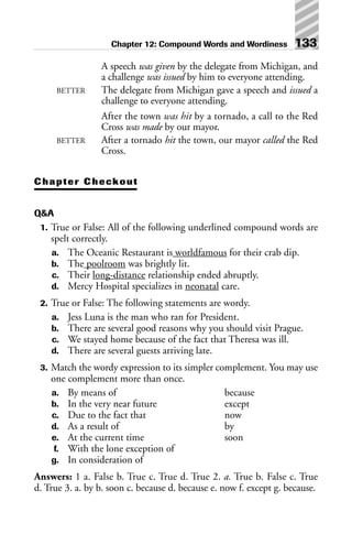 A speech was given by the delegate from Michigan, and
a challenge was issued by him to everyone attending.
BETTER The delegate from Michigan gave a speech and issued a
challenge to everyone attending.
After the town was hit by a tornado, a call to the Red
Cross was made by our mayor.
BETTER After a tornado hit the town, our mayor called the Red
Cross.
Chapter Checkout
Q&A
1. True or False: All of the following underlined compound words are
spelt correctly.
a. The Oceanic Restaurant is worldfamous for their crab dip.
b. The poolroom was brightly lit.
c. Their long-distance relationship ended abruptly.
d. Mercy Hospital specializes in neonatal care.
2. True or False: The following statements are wordy.
a. Jess Luna is the man who ran for President.
b. There are several good reasons why you should visit Prague.
c. We stayed home because of the fact that Theresa was ill.
d. There are several guests arriving late.
3. Match the wordy expression to its simpler complement. You may use
one complement more than once.
a. By means of because
b. In the very near future except
c. Due to the fact that now
d. As a result of by
e. At the current time soon
f. With the lone exception of
g. In consideration of
Answers: 1 a. False b. True c. True d. True 2. a. True b. False c. True
d. True 3. a. by b. soon c. because d. because e. now f. except g. because.
Chapter 12: Compound Words and Wordiness 133
 