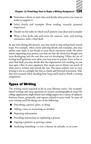 ■ Formulate a thesis or main idea and decide what points you want to
make to support it
■ Select details and examples (from reading, research, personal
experience)
■ Decide on the order in which you’ll present your ideas and examples
■ Write a first draft; edit and revise for content, style, and writing
mechanics; write a final draft
At any time during this process, you may need to stop and go back several
steps. For example, when you’re selecting details and examples, you may
realize your topic is too broad or your thesis statement weak. Or when
you’re organizing your points, you may see that the thesis you thought you
were developing isn’t the one that you are developing. Often the act of
writing itself generates new ideas you may want to pursue. Even as late as
your final draft you may decide that the organization isn’t working, or you
may spot a flaw in your argument that causes you to throw out much of
what you’ve written and rework the rest. The most realistic way to view
writing is not as a straight line but as a back-and-forward movement. Take
that into account when deciding how long you’ll need to finish a writing
assignment.
Types of Writing
The writing you’re required to do in your lifetime varies—for example,
timed writings and essay questions on exams; autobiographical essays for
college applications; high-school and college papers on a variety of subjects;
business letters, proposals, and reports related to your work. In most of
your writing you’ll be doing one of the following:
■ Describing a person, place, or thing
■ Telling a story or recounting an incident
■ Reporting information
■ Providing instructions or explaining a process
■ Arguing a position or proving a point
■ Analyzing something—a text, a theory, an attitude, or an event
Chapter 13: Prewriting: How to Begin a Writing Assignment 135
 