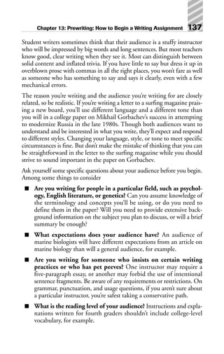 Student writers sometimes think that their audience is a stuffy instructor
who will be impressed by big words and long sentences. But most teachers
know good, clear writing when they see it. Most can distinguish between
solid content and inflated trivia. If you have little to say but dress it up in
overblown prose with commas in all the right places, you won’t fare as well
as someone who has something to say and says it clearly, even with a few
mechanical errors.
The reason you’re writing and the audience you’re writing for are closely
related, so be realistic. If you’re writing a letter to a surfing magazine prais-
ing a new board, you’ll use different language and a different tone than
you will in a college paper on Mikhail Gorbachev’s success in attempting
to modernize Russia in the late 1980s. Though both audiences want to
understand and be interested in what you write, they’ll expect and respond
to different styles. Changing your language, style, or tone to meet specific
circumstances is fine. But don’t make the mistake of thinking that you can
be straightforward in the letter to the surfing magazine while you should
strive to sound important in the paper on Gorbachev.
Ask yourself some specific questions about your audience before you begin.
Among some things to consider
■ Are you writing for people in a particular field, such as psychol-
ogy, English literature, or genetics? Can you assume knowledge of
the terminology and concepts you’ll be using, or do you need to
define them in the paper? Will you need to provide extensive back-
ground information on the subject you plan to discuss, or will a brief
summary be enough?
■ What expectations does your audience have? An audience of
marine biologists will have different expectations from an article on
marine biology than will a general audience, for example.
■ Are you writing for someone who insists on certain writing
practices or who has pet peeves? One instructor may require a
five-paragraph essay, or another may forbid the use of intentional
sentence fragments. Be aware of any requirements or restrictions. On
grammar, punctuation, and usage questions, if you aren’t sure about
a particular instructor, you’re safest taking a conservative path.
■ What is the reading level of your audience? Instructions and expla-
nations written for fourth graders shouldn’t include college-level
vocabulary, for example.
Chapter 13: Prewriting: How to Begin a Writing Assignment 137
 