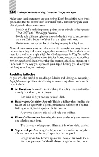 Make your thesis statement say something. Don’t be satisfied with weak
generalities that fail to zero in on your main point. The following are exam-
ples of pseudo-thesis statements:
Poets X and Y make important points about animals in their poems
“To a Wolf” and “The Happy Meercat.”
People hold different opinions as to whether it is wise to impose sanc-
tions on China because of their human rights violations.
Shakespeare uses quite a bit of clothing imagery in King Lear.
None of these statements provides a clear direction for an essay because
the assertions they make are so vague, they are useless. A better thesis state-
ment for the third example might be, Clothing images in King Lear reflect
the development of Lear from a man blinded by appearances to a man able to
face the naked truth. Remember that the creation of a thesis statement is
important to the way you approach your topic, helping you direct your
thinking as well as your writing.
Avoiding fallacies
As you write be careful to avoid logic fallacies and ideological reasoning.
Logic fallacies are problems in thinking or connecting ideas. Common fal-
lacies include:
■ Ad Hominem: Also called name-calling, this fallacy is an attack either
directly or indirectly on a person.
Bob can’t be right because he is an idiot.
■ Bandwagon/Celebrity Appeal: This is a fallacy that implies the
reader should agree with a premise because a majority or a particu-
larly significant person agrees with the premise.
As everyone knows, this bill will help our children.
■ Either/Or Reasoning: Assuming that there can be only one cause or
one solution in an issue.
The only way to keep our children safe is to ban video games.
■ Slippery Slope: Assuming that because one minor fact is true, then
a larger premise must be too, despite any further proof.
Congressman Smith voted against tax increases last week; there-
fore, Congressman Smith will always be against tax increases.
140 CliffsQuickReview Writing: Grammar, Usage, and Style
 
