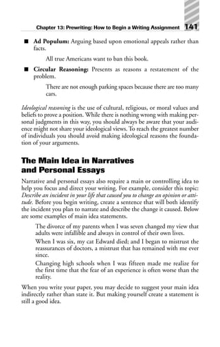 ■ Ad Populum: Arguing based upon emotional appeals rather than
facts.
All true Americans want to ban this book.
■ Circular Reasoning: Presents as reasons a restatement of the
problem.
There are not enough parking spaces because there are too many
cars.
Ideological reasoning is the use of cultural, religious, or moral values and
beliefs to prove a position. While there is nothing wrong with making per-
sonal judgments in this way, you should always be aware that your audi-
ence might not share your ideological views. To reach the greatest number
of individuals you should avoid making ideological reasons the founda-
tion of your arguments.
The Main Idea in Narratives
and Personal Essays
Narrative and personal essays also require a main or controlling idea to
help you focus and direct your writing. For example, consider this topic:
Describe an incident in your life that caused you to change an opinion or atti-
tude. Before you begin writing, create a sentence that will both identify
the incident you plan to narrate and describe the change it caused. Below
are some examples of main idea statements.
The divorce of my parents when I was seven changed my view that
adults were infallible and always in control of their own lives.
When I was six, my cat Edward died; and I began to mistrust the
reassurances of doctors, a mistrust that has remained with me ever
since.
Changing high schools when I was fifteen made me realize for
the first time that the fear of an experience is often worse than the
reality.
When you write your paper, you may decide to suggest your main idea
indirectly rather than state it. But making yourself create a statement is
still a good idea.
Chapter 13: Prewriting: How to Begin a Writing Assignment 141
 