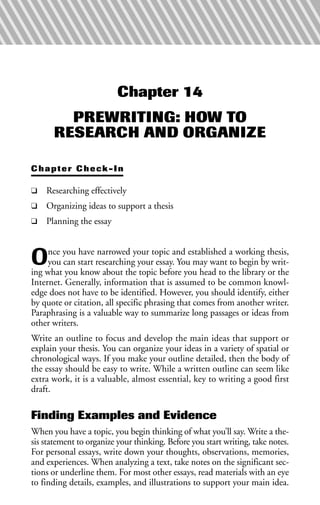 Chapter 14
PREWRITING: HOW TO
RESEARCH AND ORGANIZE
Chapter Check-In
❑ Researching effectively
❑ Organizing ideas to support a thesis
❑ Planning the essay
Once you have narrowed your topic and established a working thesis,
you can start researching your essay. You may want to begin by writ-
ing what you know about the topic before you head to the library or the
Internet. Generally, information that is assumed to be common knowl-
edge does not have to be identified. However, you should identify, either
by quote or citation, all specific phrasing that comes from another writer.
Paraphrasing is a valuable way to summarize long passages or ideas from
other writers.
Write an outline to focus and develop the main ideas that support or
explain your thesis. You can organize your ideas in a variety of spatial or
chronological ways. If you make your outline detailed, then the body of
the essay should be easy to write. While a written outline can seem like
extra work, it is a valuable, almost essential, key to writing a good first
draft.
Finding Examples and Evidence
When you have a topic, you begin thinking of what you’ll say. Write a the-
sis statement to organize your thinking. Before you start writing, take notes.
For personal essays, write down your thoughts, observations, memories,
and experiences. When analyzing a text, take notes on the significant sec-
tions or underline them. For most other essays, read materials with an eye
to finding details, examples, and illustrations to support your main idea.
 