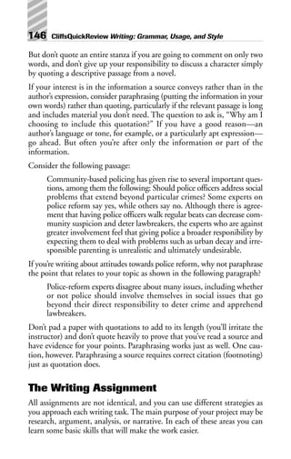 But don’t quote an entire stanza if you are going to comment on only two
words, and don’t give up your responsibility to discuss a character simply
by quoting a descriptive passage from a novel.
If your interest is in the information a source conveys rather than in the
author’s expression, consider paraphrasing (putting the information in your
own words) rather than quoting, particularly if the relevant passage is long
and includes material you don’t need. The question to ask is, “Why am I
choosing to include this quotation?” If you have a good reason—an
author’s language or tone, for example, or a particularly apt expression—
go ahead. But often you’re after only the information or part of the
information.
Consider the following passage:
Community-based policing has given rise to several important ques-
tions, among them the following: Should police officers address social
problems that extend beyond particular crimes? Some experts on
police reform say yes, while others say no. Although there is agree-
ment that having police officers walk regular beats can decrease com-
munity suspicion and deter lawbreakers, the experts who are against
greater involvement feel that giving police a broader responibility by
expecting them to deal with problems such as urban decay and irre-
sponsible parenting is unrealistic and ultimately undesirable.
If you’re writing about attitudes towards police reform, why not paraphrase
the point that relates to your topic as shown in the following paragraph?
Police-reform experts disagree about many issues, including whether
or not police should involve themselves in social issues that go
beyond their direct responsibility to deter crime and apprehend
lawbreakers.
Don’t pad a paper with quotations to add to its length (you’ll irritate the
instructor) and don’t quote heavily to prove that you’ve read a source and
have evidence for your points. Paraphrasing works just as well. One cau-
tion, however. Paraphrasing a source requires correct citation (footnoting)
just as quotation does.
The Writing Assignment
All assignments are not identical, and you can use different strategies as
you approach each writing task. The main purpose of your project may be
research, argument, analysis, or narrative. In each of these areas you can
learn some basic skills that will make the work easier.
146 CliffsQuickReview Writing: Grammar, Usage, and Style
 